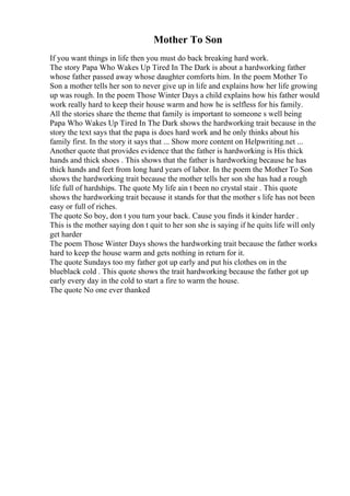 Mother To Son
If you want things in life then you must do back breaking hard work.
The story Papa Who Wakes Up Tired In The Dark is about a hardworking father
whose father passed away whose daughter comforts him. In the poem Mother To
Son a mother tells her son to never give up in life and explains how her life growing
up was rough. In the poem Those Winter Days a child explains how his father would
work really hard to keep their house warm and how he is selfless for his family.
All the stories share the theme that family is important to someone s well being
Papa Who Wakes Up Tired In The Dark shows the hardworking trait because in the
story the text says that the papa is does hard work and he only thinks about his
family first. In the story it says that ... Show more content on Helpwriting.net ...
Another quote that provides evidence that the father is hardworking is His thick
hands and thick shoes . This shows that the father is hardworking because he has
thick hands and feet from long hard years of labor. In the poem the Mother To Son
shows the hardworking trait because the mother tells her son she has had a rough
life full of hardships. The quote My life ain t been no crystal stair . This quote
shows the hardworking trait because it stands for that the mother s life has not been
easy or full of riches.
The quote So boy, don t you turn your back. Cause you finds it kinder harder .
This is the mother saying don t quit to her son she is saying if he quits life will only
get harder
The poem Those Winter Days shows the hardworking trait because the father works
hard to keep the house warm and gets nothing in return for it.
The quote Sundays too my father got up early and put his clothes on in the
blueblack cold . This quote shows the trait hardworking because the father got up
early every day in the cold to start a fire to warm the house.
The quote No one ever thanked
 
