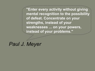 "Enter every activity without giving
       mental recognition to the possibility
       of defeat. Concentrate on your
       strengths, instead of your
       weaknesses ... on your powers,
       instead of your problems."


Paul J. Meyer
 