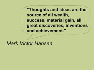 "Thoughts and ideas are the
       source of all wealth,
       success, material gain, all
       great discoveries, inventions
       and achievement."

Mark Victor Hansen
 