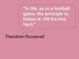 "In life, as in a football
        game, the principle to
        follow is: Hit the line
        hard."

Theodore Roosevelt
 
