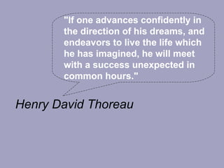"If one advances confidently in
       the direction of his dreams, and
       endeavors to live the life which
       he has imagined, he will meet
       with a success unexpected in
       common hours."


Henry David Thoreau
 