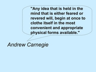 "Any idea that is held in the
        mind that is either feared or
        revered will, begin at once to
        clothe itself in the most
        convenient and appropriate
        physical forms available."


Andrew Carnegie
 