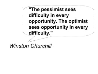 "The pessimist sees
       difficulty in every
       opportunity. The optimist
       sees opportunity in every
       difficulty."

Winston Churchill
 