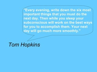 "Every evening, write down the six most
     important things that you must do the
     next day. Then while you sleep your
     subconscious will work on the best ways
     for you to accomplish them. Your next
     day will go much more smoothly."



Tom Hopkins
 
