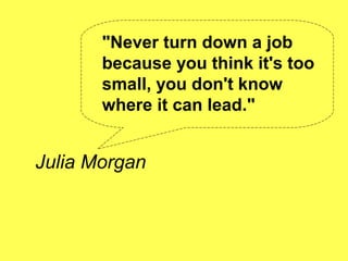 "Never turn down a job
       because you think it's too
       small, you don't know
       where it can lead."


Julia Morgan
 