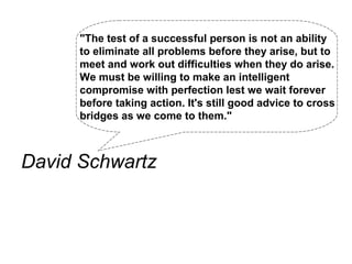 "The test of a successful person is not an ability
      to eliminate all problems before they arise, but to
      meet and work out difficulties when they do arise.
      We must be willing to make an intelligent
      compromise with perfection lest we wait forever
      before taking action. It's still good advice to cross
      bridges as we come to them."



David Schwartz
 