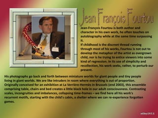 Jean-François Fourtou is both author and
                                                     character in his own work, he often touches on
                                                     autobiography while at the same time surpassing
                                                     it.
                                                     If childhood is the discreet thread running
                                                     through most of his works, Fourtou is not out to
                                                     develop the metaphor of the artist as overgrown
                                                     child, nor is he trying to entice viewers into some
                                                     kind of regression. In its use of simplicity and
                                                     recollection, his work seeks, rather, to perturb our
                                                     present.
His photographs go back and forth between miniature worlds for giant people and tiny people
living in giant worlds. We are like intruders in room where everything is out of proportion.
Originally conceived for an exhibition at La Verrière-Hermès in Brussels (end 2003), this ensemble
comprising table, chairs and bed creates a little black hole in our adult consciousness. Contrasting
scales, incongruities and imbalances, collapsing time-frames – we find here all his work's
recurrent motifs, starting with the child's cabin, a shelter where we can re-experience forgotten
games.
 