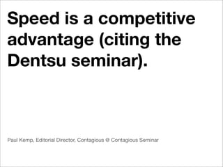 Speed is a competitive
advantage (citing the
Dentsu seminar).



Paul Kemp, Editorial Director, Contagious @ Contagious Seminar
 