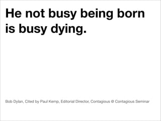 He not busy being born
is busy dying.




Bob Dylan, Cited by Paul Kemp, Editorial Director, Contagious @ Contagious Seminar
 