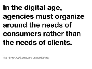 In the digital age,
agencies must organize
around the needs of
consumers rather than
the needs of clients.
Paul Polman, CEO, Unilever @ Unilever Seminar
 
