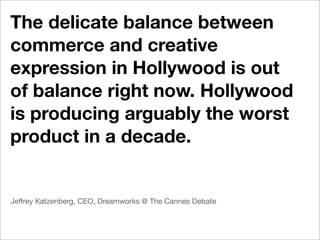 The delicate balance between
commerce and creative
expression in Hollywood is out
of balance right now. Hollywood
is producing arguably the worst
product in a decade.


Jeffrey Katzenberg, CEO, Dreamworks @ The Cannes Debate
 