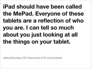 iPad should have been called
the MePad. Everyone of these
tablets are a reﬂection of who
you are. I can tell so much
about you just looking at all
the things on your tablet.

Jeffrey Katzenberg, CEO, Dreamworks @ The Cannes Debate
 