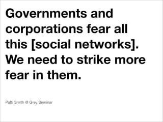 Governments and
corporations fear all
this [social networks].
We need to strike more
fear in them.
Patti Smith @ Grey Seminar
 