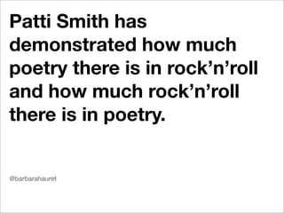 Patti Smith has
demonstrated how much
poetry there is in rock’n’roll
and how much rock’n’roll
there is in poetry.


@barbarahauret
 