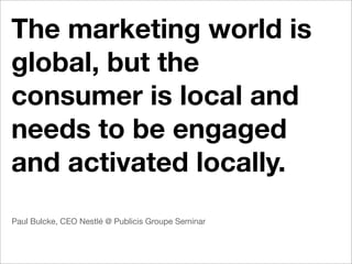The marketing world is
global, but the
consumer is local and
needs to be engaged
and activated locally.
Paul Bulcke, CEO Nestlé @ Publicis Groupe Seminar
 