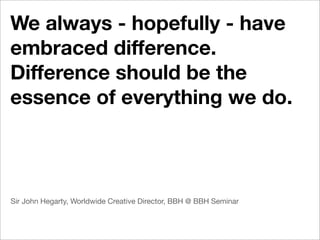 We always - hopefully - have
embraced difference.
Difference should be the
essence of everything we do.



Sir John Hegarty, Worldwide Creative Director, BBH @ BBH Seminar
 