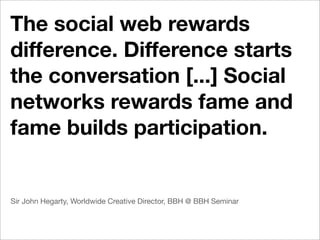The social web rewards
difference. Difference starts
the conversation [...] Social
networks rewards fame and
fame builds participation.


Sir John Hegarty, Worldwide Creative Director, BBH @ BBH Seminar
 