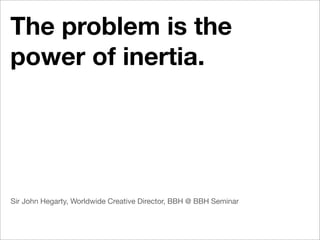 The problem is the
power of inertia.




Sir John Hegarty, Worldwide Creative Director, BBH @ BBH Seminar
 