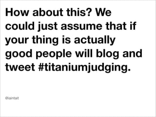 How about this? We
could just assume that if
your thing is actually
good people will blog and
tweet #titaniumjudging.

@iaintait
 