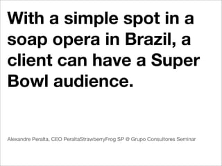 With a simple spot in a
soap opera in Brazil, a
client can have a Super
Bowl audience.


Alexandre Peralta, CEO PeraltaStrawberryFrog SP @ Grupo Consultores Seminar
 