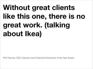 Without great clients
like this one, there is no
great work. (talking
about Ikea)


Phil Thomas, CEO, Cannes Lions Festival @ Advertiser of the Year Award
 