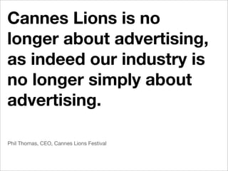 Cannes Lions is no
longer about advertising,
as indeed our industry is
no longer simply about
advertising.

Phil Thomas, CEO, Cannes Lions Festival
 