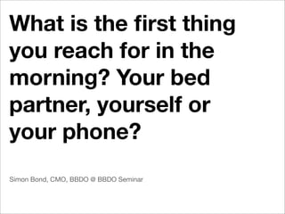 What is the ﬁrst thing
you reach for in the
morning? Your bed
partner, yourself or
your phone?
Simon Bond, CMO, BBDO @ BBDO Seminar
 