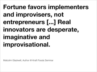 Fortune favors implementers
and improvisers, not
entrepreneurs [...] Real
innovators are desperate,
imaginative and
improvisational.

Malcolm Gladwell, Author @ Kraft Foods Seminar
 
