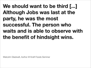 We should want to be third [...]
Although Jobs was last at the
party, he was the most
successful. The person who
waits and is able to observe with
the beneﬁt of hindsight wins.


Malcolm Gladwell, Author @ Kraft Foods Seminar
 