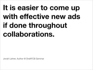 It is easier to come up
with effective new ads
if done throughout
collaborations.


Jonah Lehrer, Author @ DraftFCB Seminar
 