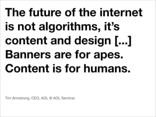 The future of the internet
is not algorithms, it’s
content and design [...]
Banners are for apes.
Content is for humans.

Tim Armstrong, CEO, AOL @ AOL Seminar
 