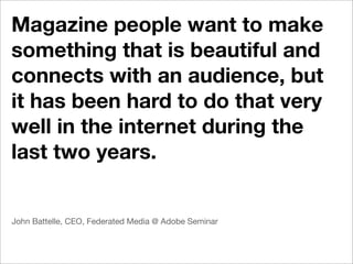 Magazine people want to make
something that is beautiful and
connects with an audience, but
it has been hard to do that very
well in the internet during the
last two years.


John Battelle, CEO, Federated Media @ Adobe Seminar
 