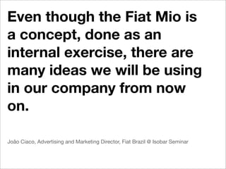 Even though the Fiat Mio is
a concept, done as an
internal exercise, there are
many ideas we will be using
in our company from now
on.

João Ciaco, Advertising and Marketing Director, Fiat Brazil @ Isobar Seminar
 