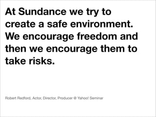 At Sundance we try to
create a safe environment.
We encourage freedom and
then we encourage them to
take risks.


Robert Redford, Actor, Director, Producer @ Yahoo! Seminar
 