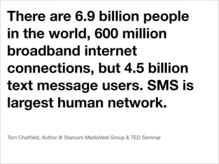 There are 6.9 billion people
in the world, 600 million
broadband internet
connections, but 4.5 billion
text message users. SMS is
largest human network.

Tom Chatﬁeld, Author @ Starcom MediaVest Group & TED Seminar
 