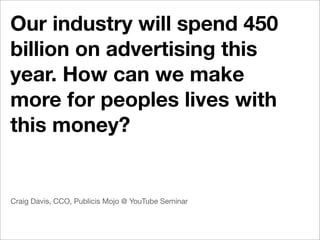 Our industry will spend 450
billion on advertising this
year. How can we make
more for peoples lives with
this money?


Craig Davis, CCO, Publicis Mojo @ YouTube Seminar
 