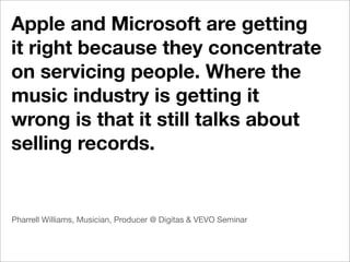 Apple and Microsoft are getting
it right because they concentrate
on servicing people. Where the
music industry is getting it
wrong is that it still talks about
selling records.


Pharrell Williams, Musician, Producer @ Digitas & VEVO Seminar
 