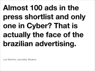 Almost 100 ads in the
press shortlist and only
one in Cyber? That is
actually the face of the
brazilian advertising.
Luiz Marinho, Journalist, Bluebus
 