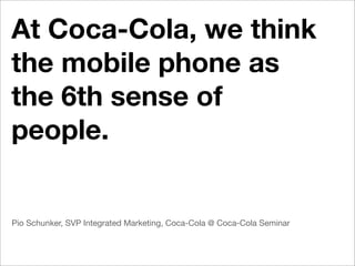 At Coca-Cola, we think
the mobile phone as
the 6th sense of
people.


Pio Schunker, SVP Integrated Marketing, Coca-Cola @ Coca-Cola Seminar
 