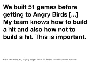 We built 51 games before
getting to Angry Birds [...]
My team knows how to build
a hit and also how not to
build a hit. This is important.


Peter Vesterbacka, Mighty Eagle, Rovio Mobile @ Hill & Knowlton Seminar
 