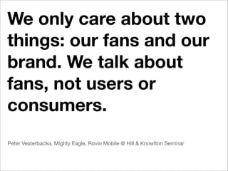 We only care about two
things: our fans and our
brand. We talk about
fans, not users or
consumers.
Peter Vesterbacka, Mighty Eagle, Rovio Mobile @ Hill & Knowlton Seminar
 