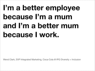 I’m a better employee
because I’m a mum
and I’m a better mum
because I work.


Wend Clark, SVP Integrated Marketing, Coca-Cola @ IPG Diversity + Inclusion
 