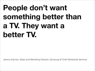 People don’t want
something better than
a TV. They want a
better TV.


Jeremy Kaiman, Sales and Marketing Director, Samsung @ Cheil Worldwide Seminar
 
