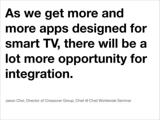 As we get more and
more apps designed for
smart TV, there will be a
lot more opportunity for
integration.
Jason Choi, Director of Crossover Group, Cheil @ Cheil Worldwide Seminar
 