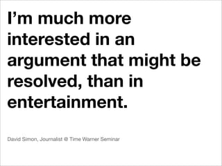 I’m much more
interested in an
argument that might be
resolved, than in
entertainment.
David Simon, Journalist @ Time Warner Seminar
 