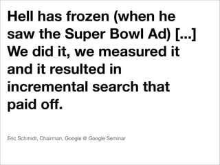 Hell has frozen (when he
saw the Super Bowl Ad) [...]
We did it, we measured it
and it resulted in
incremental search that
paid off.

Eric Schmidt, Chairman, Google @ Google Seminar
 