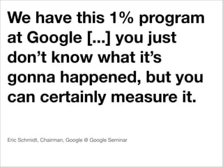 We have this 1% program
at Google [...] you just
don’t know what it’s
gonna happened, but you
can certainly measure it.

Eric Schmidt, Chairman, Google @ Google Seminar
 