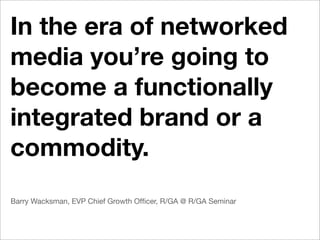In the era of networked
media you’re going to
become a functionally
integrated brand or a
commodity.
Barry Wacksman, EVP Chief Growth Ofﬁcer, R/GA @ R/GA Seminar
 