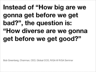 Instead of “How big are we
gonna get before we get
bad?”, the question is:
“How diverse are we gonna
get before we get good?”


Bob Greenberg, Chairman, CEO, Global CCO, R/GA @ R/GA Seminar
 