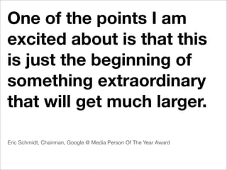 One of the points I am
excited about is that this
is just the beginning of
something extraordinary
that will get much larger.

Eric Schmidt, Chairman, Google @ Media Person Of The Year Award
 